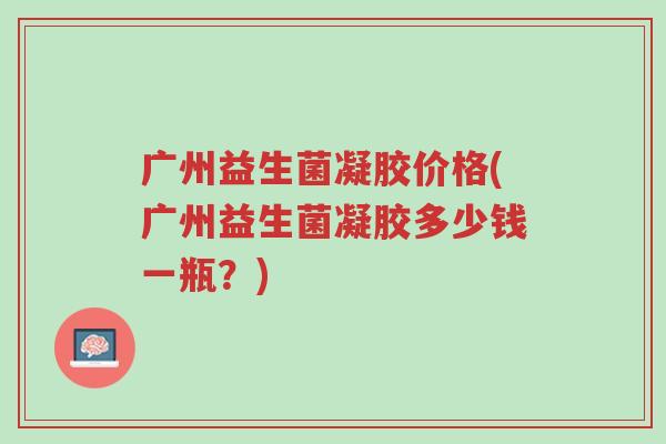 广州益生菌凝胶价格(广州益生菌凝胶多少钱一瓶?)-第1张图片-超越 广州益生菌凝胶价格(广州益生菌凝胶多少钱一瓶?)-第1张图片-超越