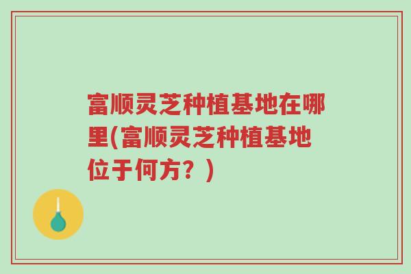 富顺灵芝种植基地在哪里(富顺灵芝种植基地位于何方?)-第1张图片-超越 富顺灵芝种植基地在哪里(富顺灵芝种植基地位于何方?)-第1张图片-超越