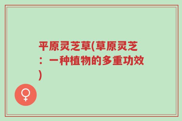 平原灵芝草(草原灵芝：一种植物的多重功效)-第1张图片-超越