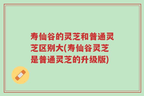 寿仙谷的灵芝和普通灵芝区别大(寿仙谷灵芝是普通灵芝的升级版)-第1张图片-超越 寿仙谷的灵芝和普通灵芝区别大(寿仙谷灵芝是普通灵芝的升级版)-第1张图片-超越