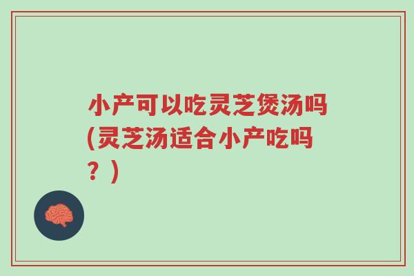 小产可以吃灵芝煲汤吗(灵芝汤适合小产吃吗？)-第1张图片-超越