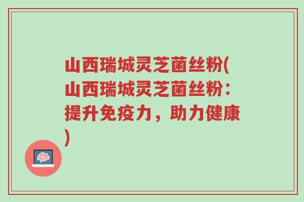山西瑞城灵芝菌丝粉(山西瑞城灵芝菌丝粉：提升免疫力，助力健康)-第1张图片-超越