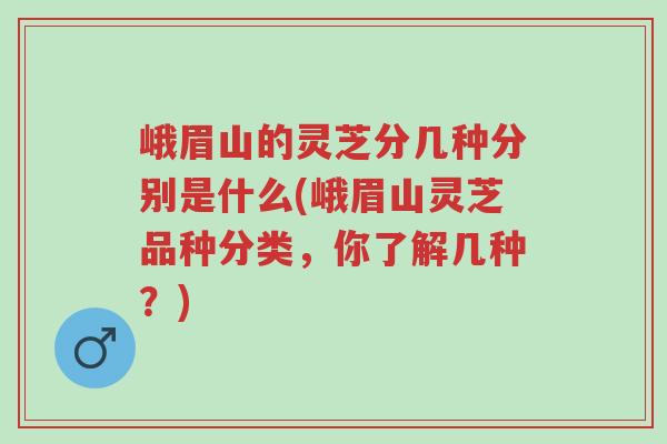峨眉山的灵芝分几种分别是什么(峨眉山灵芝品种分类,你了解几种?)-第1张图片-超越 峨眉山的灵芝分几种分别是什么(峨眉山灵芝品种分类,你了解几种?)-第1张图片-超越