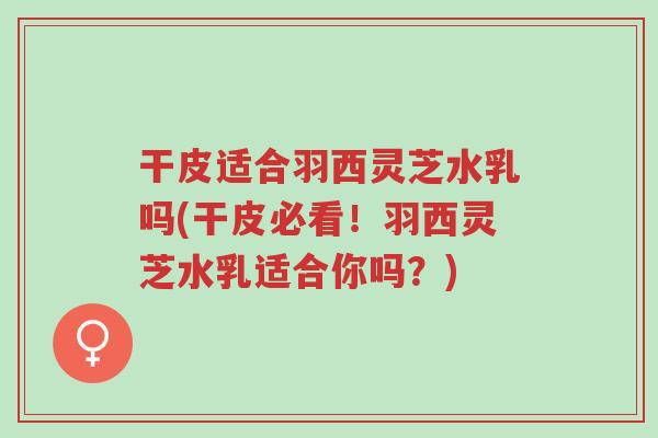 干皮适合羽西灵芝水乳吗(干皮必看!羽西灵芝水乳适合你吗?)-第1张图片-超越 干皮适合羽西灵芝水乳吗(干皮必看!羽西灵芝水乳适合你吗?)-第1张图片-超越