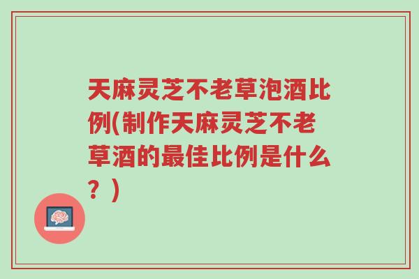 天麻灵芝不老草泡酒比例(制作天麻灵芝不老草酒的最佳比例是什么?)-第1张图片-超越 天麻灵芝不老草泡酒比例(制作天麻灵芝不老草酒的最佳比例是什么?)-第1张图片-超越