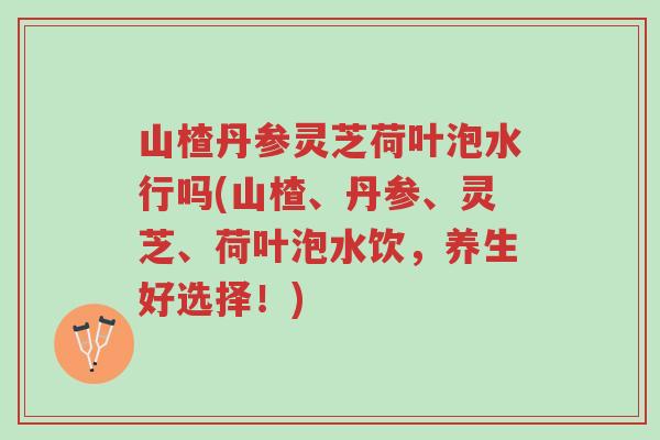 山楂丹参灵芝荷叶泡水行吗(山楂、丹参、灵芝、荷叶泡水饮,养生好选择!)-第1张图片-超越 山楂丹参灵芝荷叶泡水行吗(山楂、丹参、灵芝、荷叶泡水饮,养生好选择!)-第1张图片-超越