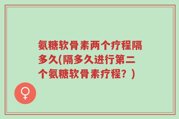 氨糖软骨素两个疗程隔多久(隔多久进行第二个氨糖软骨素疗程?)-第1张图片-超越 氨糖软骨素两个疗程隔多久(隔多久进行第二个氨糖软骨素疗程?)-第1张图片-超越
