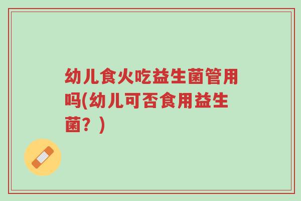幼儿食火吃益生菌管用吗(幼儿可否食用益生菌?)-第1张图片-超越 幼儿食火吃益生菌管用吗(幼儿可否食用益生菌?)-第1张图片-超越