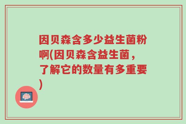 因贝森含多少益生菌粉啊(因贝森含益生菌,了解它的数量有多重要)-第1张图片-超越 因贝森含多少益生菌粉啊(因贝森含益生菌,了解它的数量有多重要)-第1张图片-超越