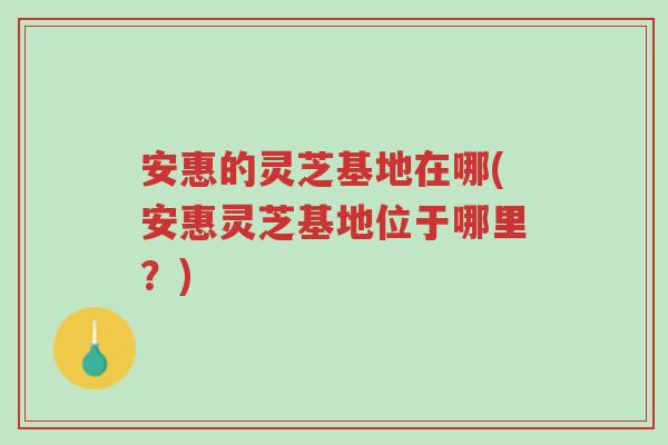 安惠的灵芝基地在哪(安惠灵芝基地位于哪里?)-第1张图片-超越 安惠的灵芝基地在哪(安惠灵芝基地位于哪里?)-第1张图片-超越