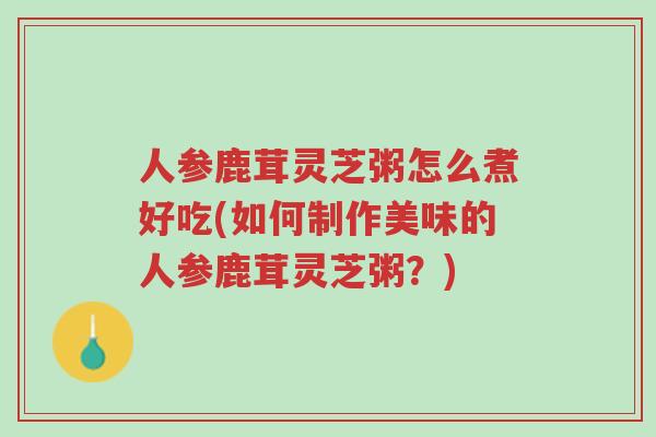 人参鹿茸灵芝粥怎么煮好吃(如何制作美味的人参鹿茸灵芝粥?)-第1张图片-超越 人参鹿茸灵芝粥怎么煮好吃(如何制作美味的人参鹿茸灵芝粥?)-第1张图片-超越