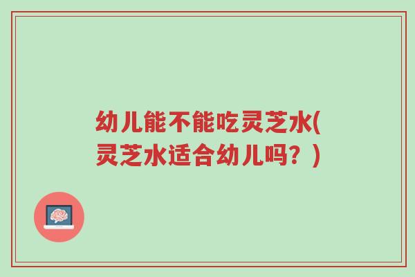幼儿能不能吃灵芝水(灵芝水适合幼儿吗?)-第1张图片-超越 幼儿能不能吃灵芝水(灵芝水适合幼儿吗?)-第1张图片-超越