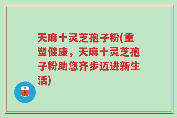 天麻十灵芝孢子粉(重塑健康,天麻十灵芝孢子粉助您齐步迈进新生活)-第1张图片-超越 天麻十灵芝孢子粉(重塑健康,天麻十灵芝孢子粉助您齐步迈进新生活)-第1张图片-超越