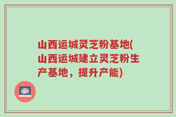 山西运城灵芝粉基地(山西运城建立灵芝粉生产基地,提升产能)-第1张图片-超越 山西运城灵芝粉基地(山西运城建立灵芝粉生产基地,提升产能)-第1张图片-超越