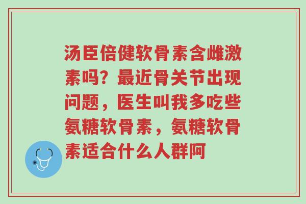 汤臣倍健软骨素含雌激素吗?最近骨关节出现问题,医生叫我多吃些氨糖软骨素,氨糖软骨素适合什么人群阿-第1张图片-超越 汤臣倍健软骨素含雌激素吗?最近骨关节出现问题,医生叫我多吃些氨糖软骨素,氨糖软骨素适合什么人群阿-第1张图片-超越