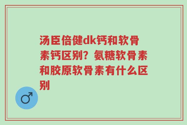 汤臣倍健dk钙和软骨素钙区别?氨糖软骨素和胶原软骨素有什么区别-第1张图片-超越 汤臣倍健dk钙和软骨素钙区别?氨糖软骨素和胶原软骨素有什么区别-第1张图片-超越