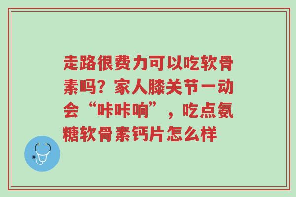 走路很费力可以吃软骨素吗?家人膝关节一动会“咔咔响”,吃点氨糖软骨素钙片怎么样-第1张图片-超越 走路很费力可以吃软骨素吗?家人膝关节一动会“咔咔响”,吃点氨糖软骨素钙片怎么样-第1张图片-超越