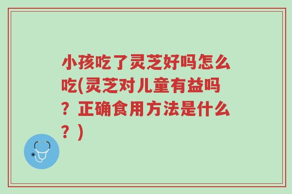 小孩吃了灵芝好吗怎么吃(灵芝对儿童有益吗？正确食用方法是什么？)-第1张图片-超越