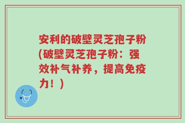 安利的破壁灵芝孢子粉(破壁灵芝孢子粉:强效补气补养,提高免疫力!)-第1张图片-超越 安利的破壁灵芝孢子粉(破壁灵芝孢子粉:强效补气补养,提高免疫力!)-第1张图片-超越