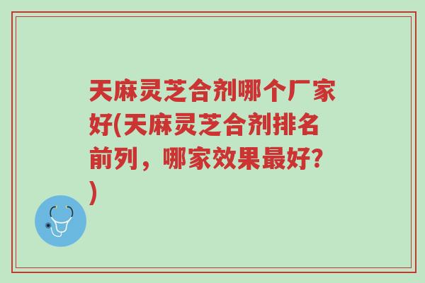 天麻灵芝合剂哪个厂家好(天麻灵芝合剂排名前列,哪家效果最好?)-第1张图片-超越 天麻灵芝合剂哪个厂家好(天麻灵芝合剂排名前列,哪家效果最好?)-第1张图片-超越