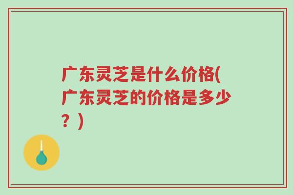 广东灵芝是什么价格(广东灵芝的价格是多少？)-第1张图片-超越