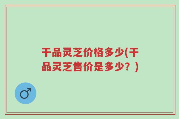 干品灵芝价格多少(干品灵芝售价是多少?)-第1张图片-超越 干品灵芝价格多少(干品灵芝售价是多少?)-第1张图片-超越
