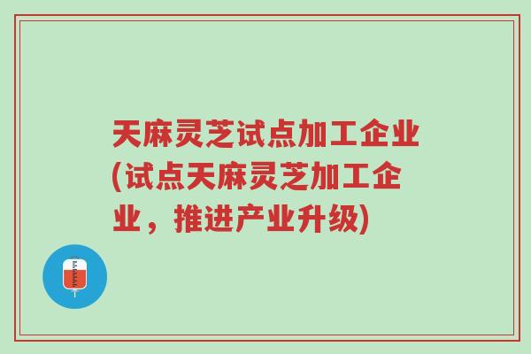 天麻灵芝试点加工企业(试点天麻灵芝加工企业，推进产业升级)-第1张图片-超越