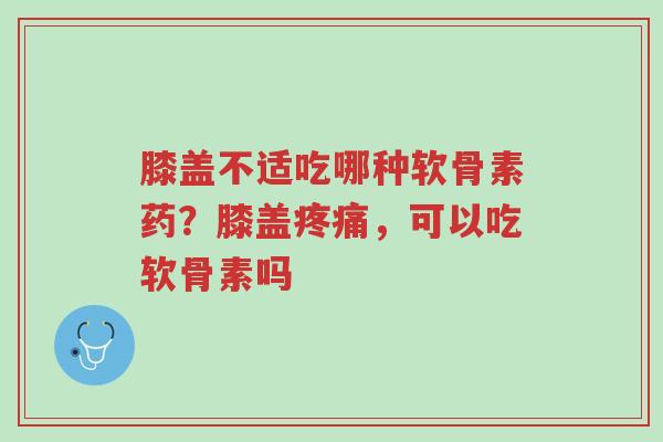 膝盖不适吃哪种软骨素药？膝盖疼痛，可以吃软骨素吗-第1张图片-超越