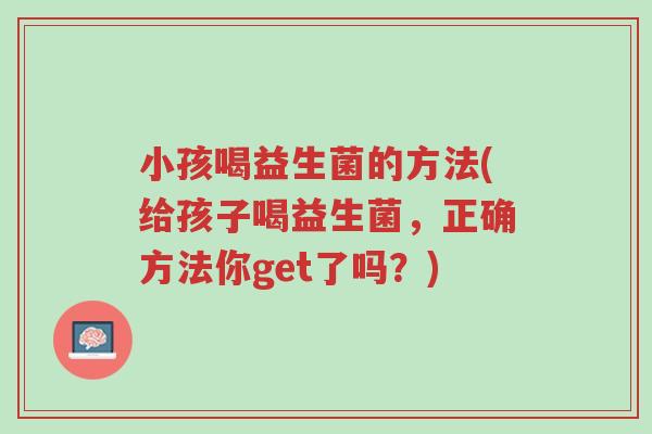 小孩喝益生菌的方法(给孩子喝益生菌,正确方法你get了吗?)-第1张图片-超越 小孩喝益生菌的方法(给孩子喝益生菌,正确方法你get了吗?)-第1张图片-超越