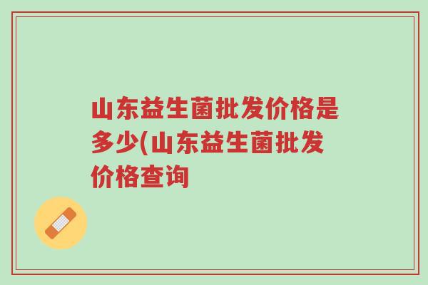 山东益生菌批发价格是多少(山东益生菌批发价格查询-第1张图片-超越