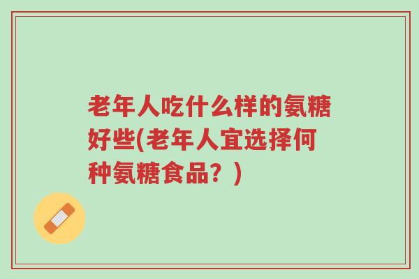 老年人吃什么样的氨糖好些(老年人宜选择何种氨糖食品?)-第1张图片-超越 老年人吃什么样的氨糖好些(老年人宜选择何种氨糖食品?)-第1张图片-超越