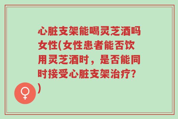 心脏支架能喝灵芝酒吗女性(女性患者能否饮用灵芝酒时，是否能同时接受心脏支架治疗？)-第1张图片-超越