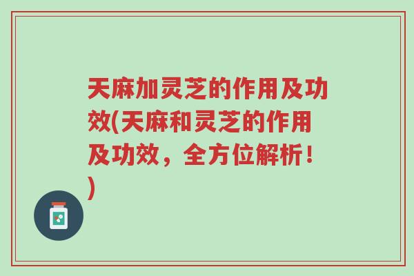 天麻加灵芝的作用及功效(天麻和灵芝的作用及功效，全方位解析！)-第1张图片-超越