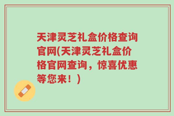 天津灵芝礼盒价格查询官网(天津灵芝礼盒价格官网查询,惊喜优惠等您来!)-第1张图片-超越 天津灵芝礼盒价格查询官网(天津灵芝礼盒价格官网查询,惊喜优惠等您来!)-第1张图片-超越