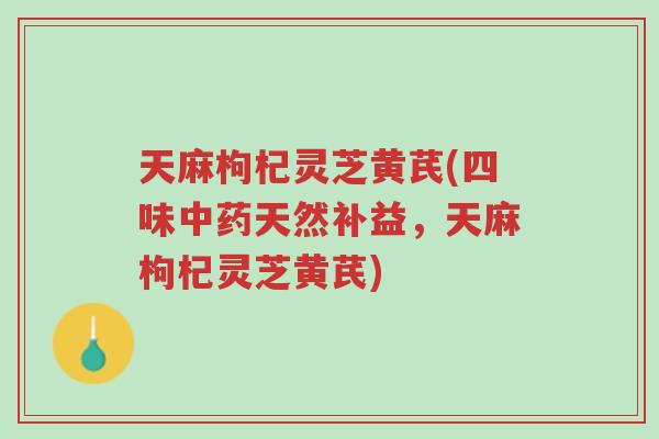 天麻枸杞灵芝黄芪(四味中药天然补益，天麻枸杞灵芝黄芪)-第1张图片-超越