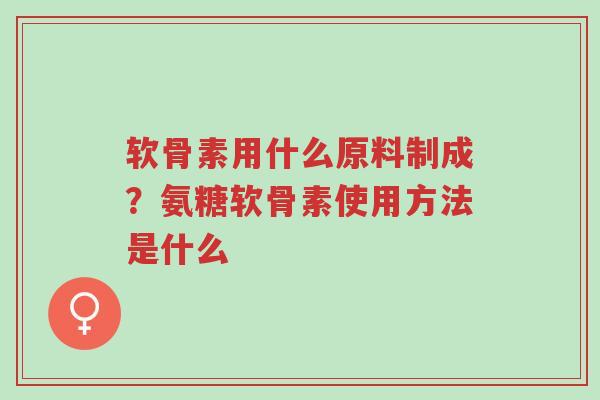 软骨素用什么原料制成？氨糖软骨素使用方法是什么-第1张图片-超越