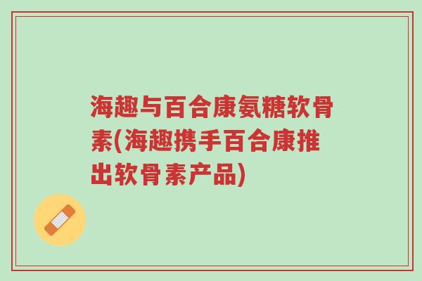 海趣与百合康氨糖软骨素(海趣携手百合康推出软骨素产品)-第1张图片-超越 海趣与百合康氨糖软骨素(海趣携手百合康推出软骨素产品)-第1张图片-超越