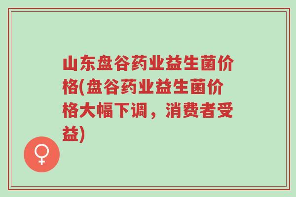 山东盘谷药业益生菌价格(盘谷药业益生菌价格大幅下调，消费者受益)-第1张图片-超越