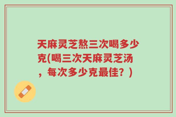 天麻灵芝熬三次喝多少克(喝三次天麻灵芝汤,每次多少克最佳?)-第1张图片-超越 天麻灵芝熬三次喝多少克(喝三次天麻灵芝汤,每次多少克最佳?)-第1张图片-超越
