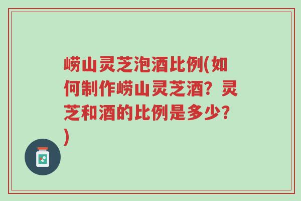 崂山灵芝泡酒比例(如何制作崂山灵芝酒？灵芝和酒的比例是多少？)-第1张图片-超越