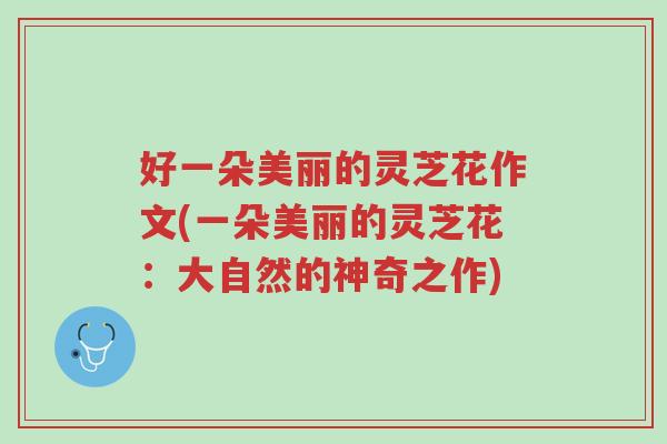 好一朵美丽的灵芝花作文(一朵美丽的灵芝花:大自然的神奇之作)-第1张图片-超越 好一朵美丽的灵芝花作文(一朵美丽的灵芝花:大自然的神奇之作)-第1张图片-超越
