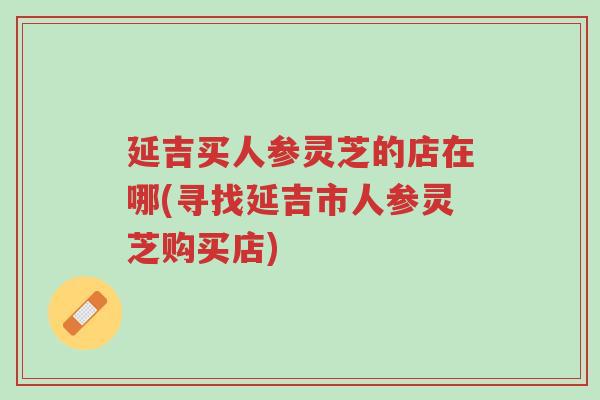 延吉买人参灵芝的店在哪(寻找延吉市人参灵芝购买店)-第1张图片-超越