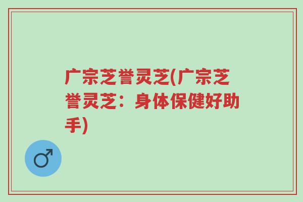 广宗芝誉灵芝(广宗芝誉灵芝:身体保健好助手)-第1张图片-超越 广宗芝誉灵芝(广宗芝誉灵芝:身体保健好助手)-第1张图片-超越