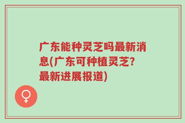 广东能种灵芝吗最新消息(广东可种植灵芝？最新进展报道)-第1张图片-超越