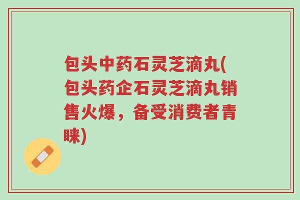 包头中药石灵芝滴丸(包头药企石灵芝滴丸销售火爆,备受消费者青睐)-第1张图片-超越 包头中药石灵芝滴丸(包头药企石灵芝滴丸销售火爆,备受消费者青睐)-第1张图片-超越