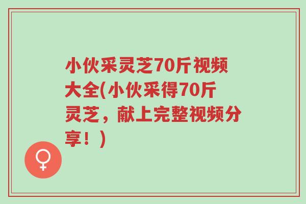小伙采灵芝70斤视频大全(小伙采得70斤灵芝，献上完整视频分享！)-第1张图片-超越