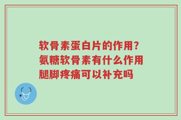 软骨素蛋白片的作用？氨糖软骨素有什么作用腿脚疼痛可以补充吗-第1张图片-超越