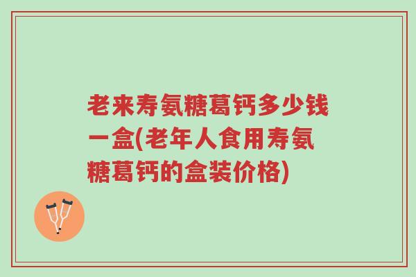 老来寿氨糖葛钙多少钱一盒(老年人食用寿氨糖葛钙的盒装价格)-第1张图片-超越