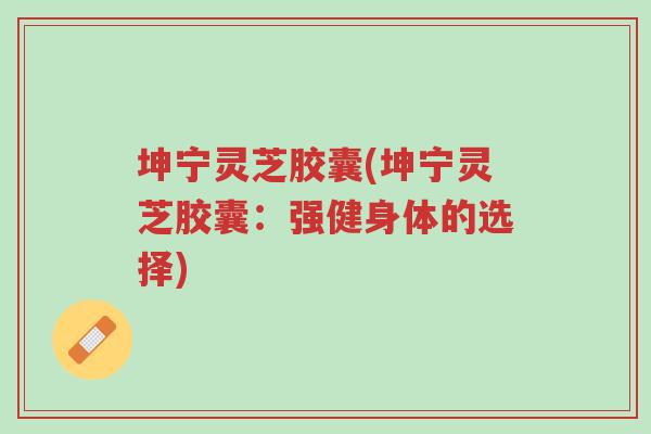 坤宁灵芝胶囊(坤宁灵芝胶囊:强健身体的选择)-第1张图片-超越 坤宁灵芝胶囊(坤宁灵芝胶囊:强健身体的选择)-第1张图片-超越