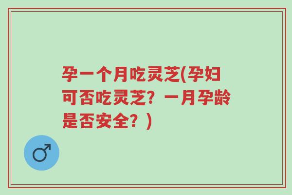 孕一个月吃灵芝(孕妇可否吃灵芝？一月孕龄是否安全？)-第1张图片-超越